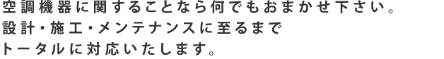 空調機器に関することなら何でもおまかせ下さい。 設計・施工・メンテナンスに至るまで トータルに対応いたします。